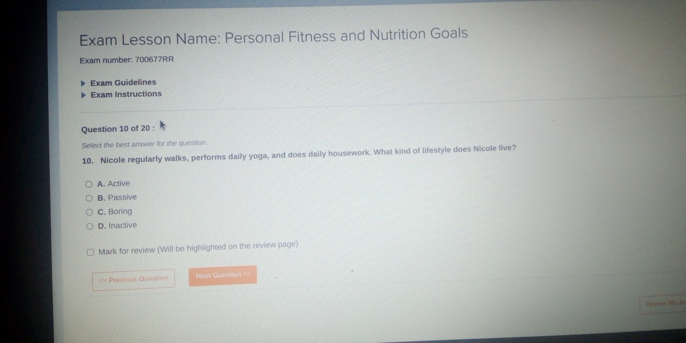 Exam Lesson Name: Personal Fitness and Nutrition Goals
Exam number: 700677RR
Exam Guidelines
Exam Instructions
Question 10 of 20 :
Select the best answer for the question.
10. Nicole regularly walks, performs daily yoga, and does daily housework. What kind of lifestyle does Nicole live?
A. Active
B. Passive
C. Boring
D. Inactive
Mark for review (Will be highlighted on the review page)
<< Previous Question Next Question >>
Review My Ar