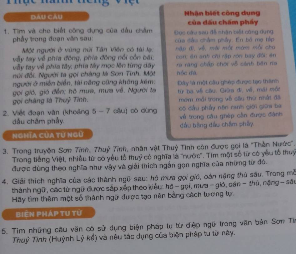 Dau CÂu
Nhận biết công dụng
của dấu chấm phẩy
1. Tìm và cho biết công dụng của dấu chấm Đọc câu sau để nhận biết công dụng
phẩy trong đoạn văn sau:  của đầu chắm phảy: En bồ mẹ tập
Một người ở vùng núi Tản Viên có tài lạ: nập đi, về, mài một mớm mồi cho
vẫy tay về phia đông, phia đông nổi cồn bãi; con; én anh chị rập rờn bay đôi; én
vẫy tay về phía tây, phía tây mọc lên từng dãy ra ràng chấp chới vỗ cánh bên ria
núi đổi. Người ta gọi chàng là Sơn Tinh. Một hốc đà.
người ở miền biển, tài năng cũng không kém: Đây là một câu ghép được tạo thành
gọi gió, gió đến; hô mưa, mưa về. Người ta từ ba về câu. Giữa đi, về, mài một
gọi chàng là Thuỷ Tinh. mớm mồi trong về câu thứ nhất đã
2. Viết đoạn văn (khoảng 5 - 7 câu) có dùng có dấu phẩy nên ranh giới giữa ba
dấu chấm phẩy. về trong câu ghép cần được đánh
dấu bằng dấu chấm phẩy.
NGHĩA CủA Tử Ngữ
3. Trong truyện Sơn Tinh, Thuỷ Tinh, nhân vật Thuỷ Tinh còn được gọi là ''Thần Nước''.
Trong tiếng Việt, nhiều từ có yếu tố thuỷ có nghĩa là “nước”. Tìm một số từ có yếu tố thuỷ
được dùng theo nghĩa như vậy và giải thích ngắn gọn nghĩa của những từ đó.
4. Giải thích nghĩa của các thành ngữ sau: hô mưa gọi gió, oán nặng thủ sâu. Trong mỗ
thành ngữ, các từ ngữ được sắp xếp theo kiểu: hô - gọi, mưa - gió, oán - thù, nặng - sâu
Hãy tìm thêm một số thành ngữ được tạo nên bằng cách tương tự.
BiÊN PHÁP TU từ
5. Tìm những câu văn có sử dụng biện pháp tu từ điệp ngữ trong văn bản Sơn Tir
Thuỷ Tinh (Huỳnh Lý kể) và nêu tác dụng của biện pháp tu từ này.