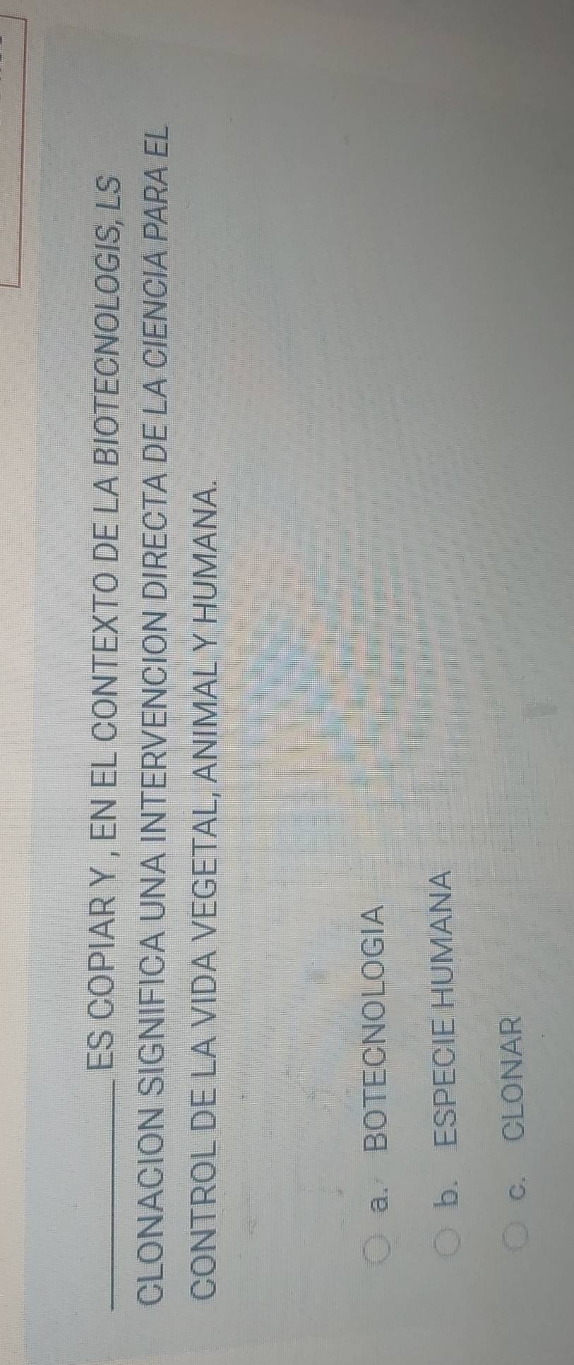 ES COPIAR Y , EN EL CONTEXTO DE LA BIOTECNOLOGIS, LS
CLONACION SIGNIFICA UNA INTERVENCION DIRECTA DE LA CIENCIA PARA EL
CONTROL DE LA VIDA VEGETAL, ANIMAL Y HUMANA.
a. BOTECNOLOGIA
b. ESPECIE HUMANA
c. CLONAR