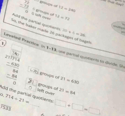 Wthat day? 
groups of 12=240
beginarrayr 72 -72 hline 0endarray O left over 12=72
6 groups of 
Add the partial quotients: 20+ 6=26. 
maltiph 
So, the baker made 26 packages of bagels 
yo 
1 
1 
Leveled Practice In 1-13, use partial quotients to divide. Sh 
groups of 
a 21=630
2 groups of 21=84
left over 
Add the partial quotients:
0,714/ 21= _ □ +□ =□
beginarrayr encloselongdiv 533endarray