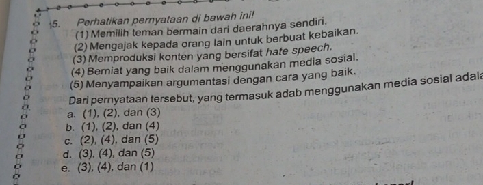 Perhatikan pernyataan di bawah ini!
(1) Memilih teman bermain dari daerahnya sendiri.
(2) Mengajak kepada orang lain untuk berbuat kebaikan.
(3) Memproduksi konten yang bersifat hate speech.
(4) Berniat yang baik dalam menggunakan media sosial.
(5) Menyampaikan argumentasi dengan cara yang baik.
Dari pernyataan tersebut, yang termasuk adab menggunakan media sosial adal
a. (1), (2) , dan (3)
b. (1),(2) , dan (4)
C. (2), (4), , dan (5)
d. (3), (4) , dan (5)
e. (3), (4), ), dan (1)