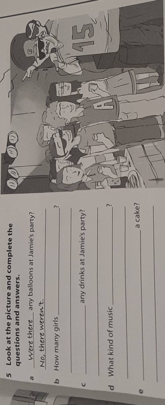 Look at the picture and complete the 
questions and answers. 
a _Were there any balloons at Jamie's party? 
No, there weren't._ 
b How many girls _? 
_ 
C _any drinks at Jamie's party? 
_ 
d What kind of music _? 
_ 
_ 
a cake? 
_