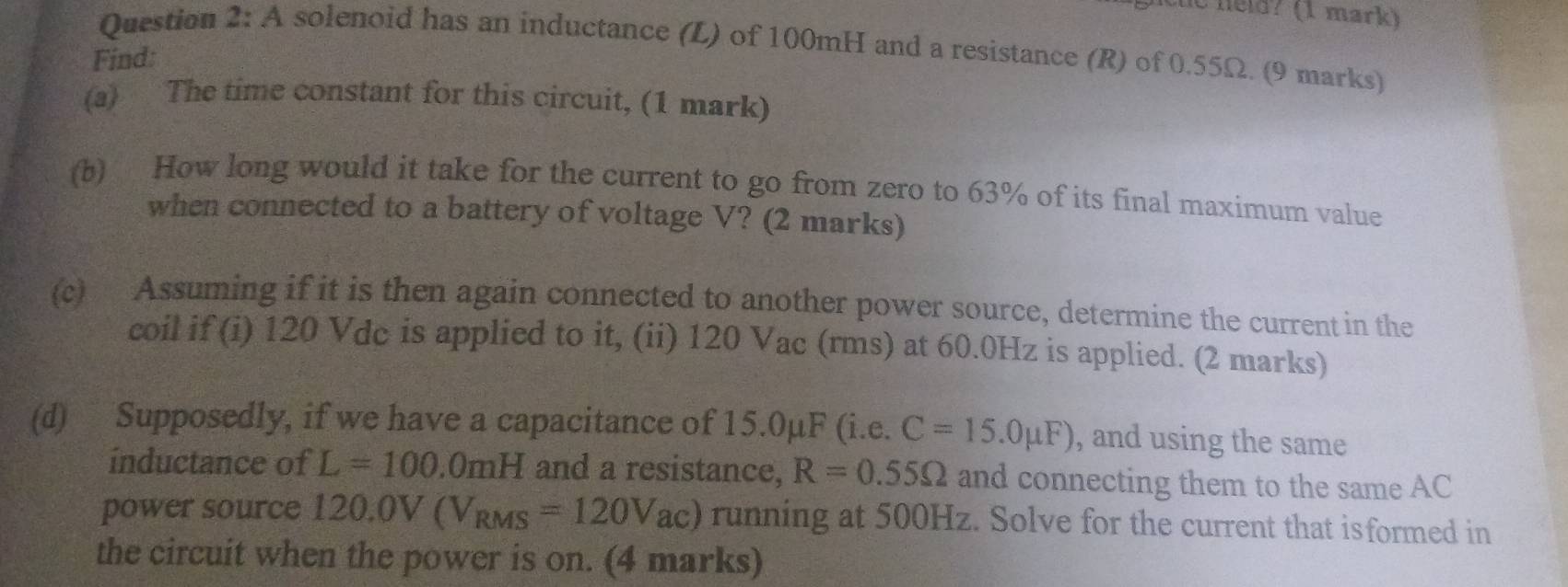 he held? (1 mark) 
Question 2:A solenoid has an inductance (L) of 100mH and a resistance (R) of 0.55Ω. (9 marks) 
Find: 
(a) The time constant for this circuit, (1 mark) 
(b) How long would it take for the current to go from zero to 63% of its final maximum value 
when connected to a battery of voltage V? (2 marks) 
(c) Assuming if it is then again connected to another power source, determine the current in the 
coil if (i) 120 Vdc is applied to it, (ii) 120 Vac (rms) at 60.0Hz is applied. (2 marks) 
(d) Supposedly, if we have a capacitance of 15.0μF (i.e. C=15.0mu F) , and using the same 
inductance of L=100.0mH and a resistance, R=0.55Omega and connecting them to the same AC
power source 120.0V(V_RMS=120V_ac) running at 500Hz. Solve for the current that isformed in 
the circuit when the power is on. (4 marks)