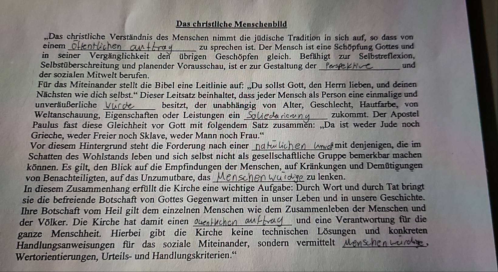 Das christliche Menschenbild
Das christliche Verständnis des Menschen nimmt die jüdische Tradition in sich auf, so dass von
einem _zu sprechen ist. Der Mensch ist eine Schöpfung Gottes und
in seiner Vergänglichkeit den übrigen Geschöpfen gleich. Befähigt zur Selbstreflexion,
Selbstüberschreitung und planender Vorausschau, ist er zur Gestaltung der _und
der sozialen Mitwelt berufen.
Für das Miteinander stellt die Bibel eine Leitlinie auf: „,Du sollst Gott, den Herrn lieben, und deinen
Nächsten wie dich selbst.“ Dieser Leitsatz beinhaltet, dass jeder Mensch als Person eine einmalige und
unveräußerliche _besitzt, der unabhängig von Alter, Geschlecht, Hautfarbe, von
Weltanschauung, Eigenschaften oder Leistungen ein _zukommt. Der Apostel
Paulus fast diese Gleichheit vor Gott mit folgendem Satz zusammen: „,Da ist weder Jude noch
Grieche, weder Freier noch Sklave, weder Mann noch Frau.“
Vor diesem Hintergrund steht die Forderung nach einer _ mit denjenigen, die im
Schatten des Wohlstands leben und sich selbst nicht als gesellschaftliche Gruppe bemerkbar machen
können. Es gilt, den Blick auf die Empfindungen der Menschen, auf Kränkungen und Demütigungen
von Benachteiligten, auf das Unzumutbare, das_ zu lenken.
In diesem Zusammenhang erfüllt die Kirche eine wichtige Aufgabe: Durch Wort und durch Tat bringt
sie die befreiende Botschaft von Gottes Gegenwart mitten in unser Leben und in unsere Geschichte.
Ihre Botschaft vom Heil gilt dem einzelnen Menschen wie dem Zusammenleben der Menschen und
der Völker. Die Kirche hat damit einen _und eine Verantwortung für die
ganze Menschheit. Hierbei gibt die Kirche keine technischen Lösungen und konkreten
Handlungsanweisungen für das soziale Miteinander, sondern vermittelt_
Wertorientierungen, Urteils- und Handlungskriterien.“