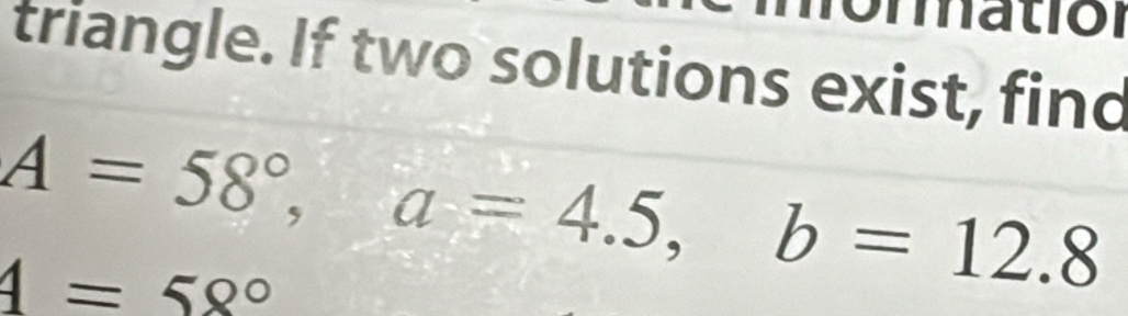 triangle. If two solutions exist, find
A=58°, a=4.5, b=12.8
4=58°