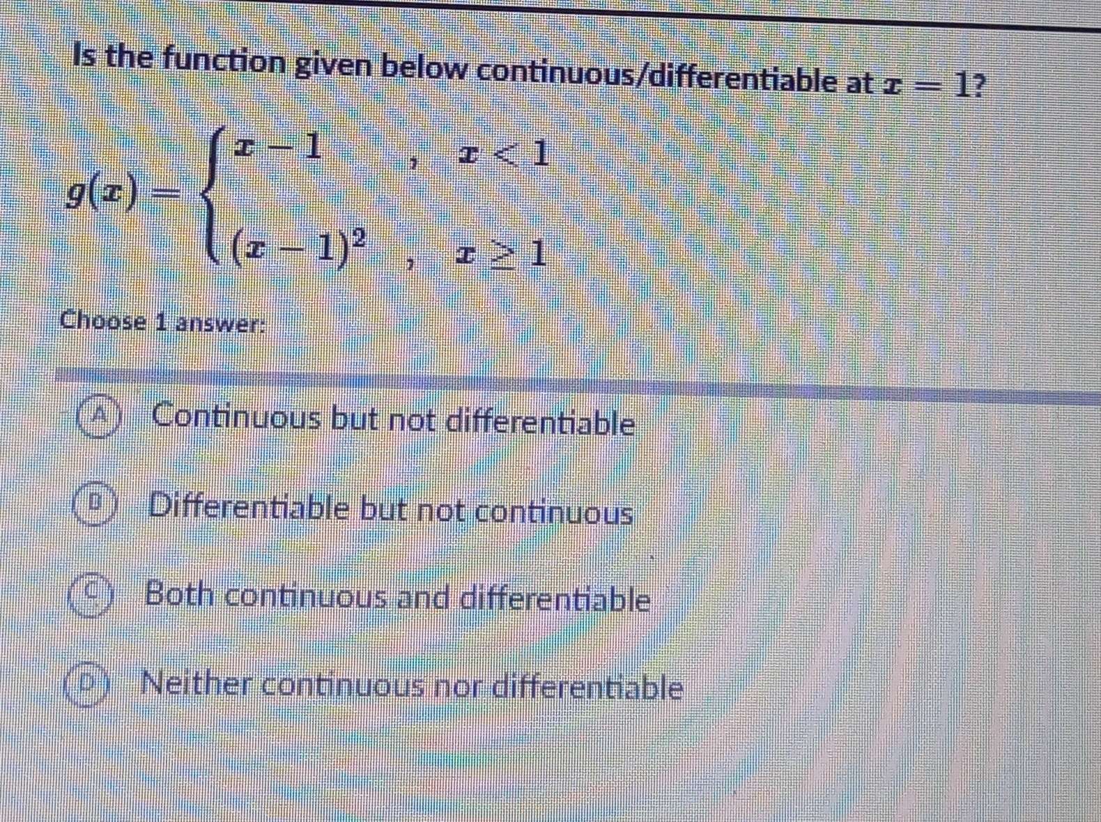 Is the function given below continuous/differentiable at x=1 7
g(x)=beginarrayl x-1,x<1 (x-1)^2,x≥ 1endarray.
Choose 1 answer:
Continuous but not differentiable
Differentiable but not continuous
Both continuous and differentiable
Neither continuous nor differentiable