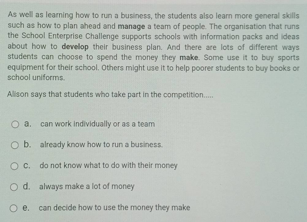 As well as learning how to run a business, the students also learn more general skills
such as how to plan ahead and manage a team of people. The organisation that runs
the School Enterprise Challenge supports schools with information packs and ideas
about how to develop their business plan. And there are lots of different ways
students can choose to spend the money they make. Some use it to buy sports
equipment for their school. Others might use it to help poorer students to buy books or
school uniforms.
Alison says that students who take part in the competition.....
a. can work individually or as a team
b. already know how to run a business.
C. do not know what to do with their money
d. always make a lot of money
e. can decide how to use the money they make