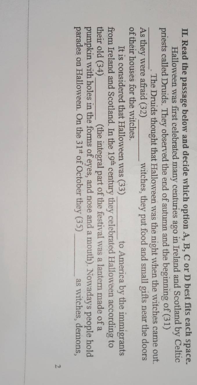 Read the passage below and decide which option A, B, C or D best fits each space. 
Halloween was first celebrated many centuries ago in Ireland and Scotland by Celtic 
priests called Druids. They observed the end of autumn and the beginning of (31) 
_ 
. The Druids thought that Halloween was the night when the witches came out. 
As they were afraid (32) _witches, they put food and small gifts near the doors 
of their houses for the witches. 
It is considered that Halloween was (33)_ to America by the immigrants 
from Ireland and Scotland. In the 19^(th) century they celebrated Halloween according to 
their old (34)_ (the integral part of the festival was a lantern made of a 
pumpkin with holes in the forms of eyes, and nose and a mouth). Nowadays people hold 
parades on Halloween. On the 31^(st) of October they (35) _as witches, demons, 
2