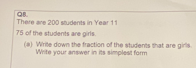 There are 200 students in Year 11
75 of the students are girls. 
(a) Write down the fraction of the students that are girls. 
Write your answer in its simplest form