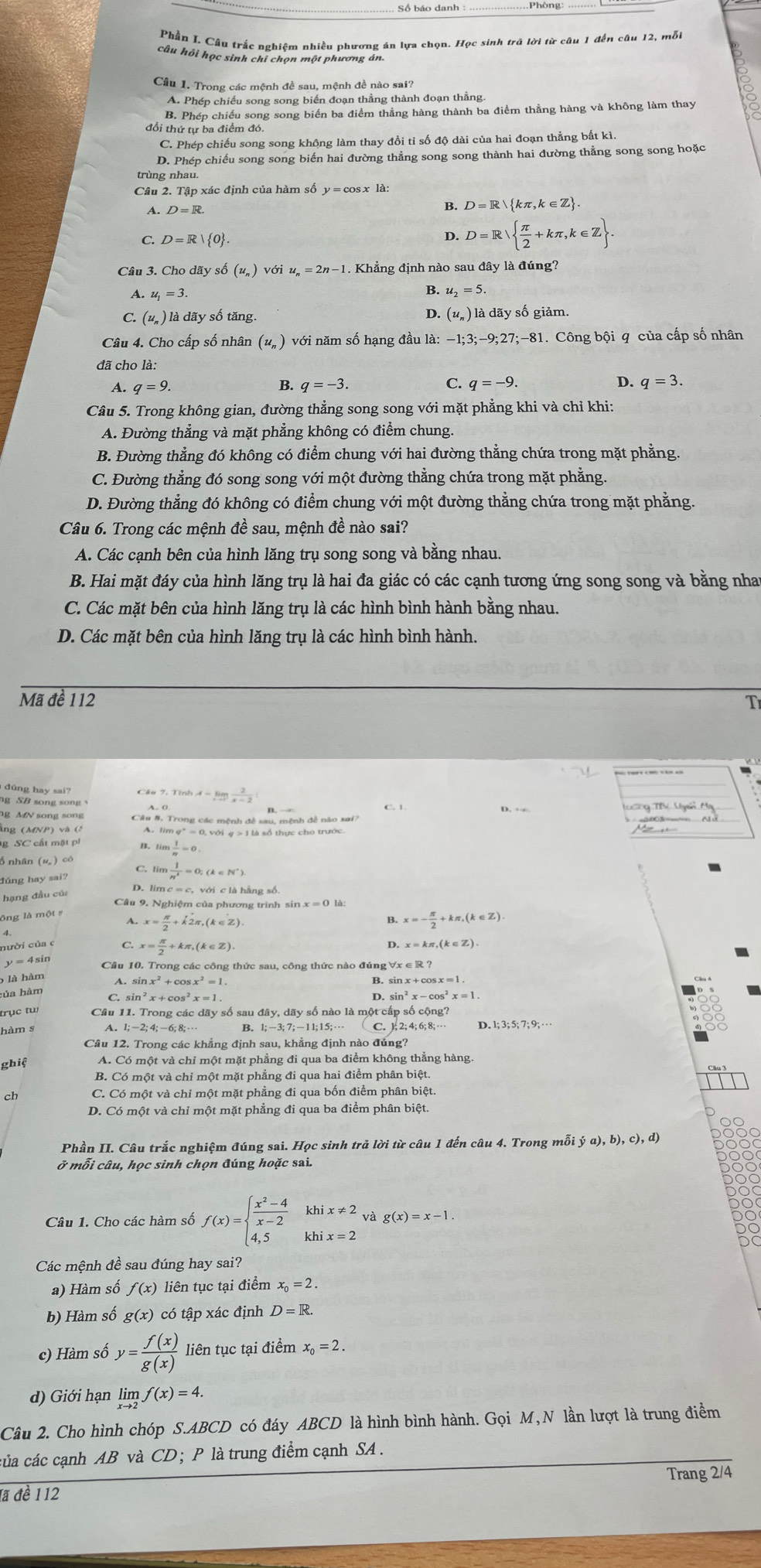 Phần L Cầu trắc nghiêm nhiều phương án lựa chọn. Học sinh trã lời từ câu 1 đến câu 12, mỗi
câu hỏi học sinh chỉ chọn một phương án.
Câu 1. Trong các mệnh đề sau, mệnh đề nào sai?
A. Phép chiếu song song biến đoạn thẳng thành đoạn thẳng
B. Phép chiếu song song biến ba điểm thẳng hàng thành ba điểm thằng hàng và không làm thay
đổi thứ tự ba điểm đó
C. Phép chiếu song song không làm thay đổi tỉ số độ dài của hai đoạn thẳng bất kì
D. Phép chiếu song song biến hai đường thẳng song song thành hai đường thẳng song song hoặc
trùng nhau.
A. D=R.
B. D=R kπ ,k∈ Z .
C. D=R| 0 . D. D=Rξ+kπ,k∈Z.
Câu 3. Cho dãy số (u_n)voiu_n=2n-1. Khẳng định nào sau đây là đúng?
B.
A. u_1=3 u_2=5.
C. (u_n) là dãy số tăng. D. (u_n) là dãy số giảm.
Câu 4. Cho cấp số nhân (u_n) với năm số hạng đầu la:-1;3;-9;27;-81. Công bội q của cấp số nhân
đã cho là:
B.
C. q=-9.
A. q=9. q=-3. D. q=3.
Câu 5. Trong không gian, đường thẳng song song với mặt phẳng khi và chỉ khi:
A. Đường thẳng và mặt phẳng không có điểm chung
B. Đường thẳng đó không có điểm chung với hai đường thẳng chứa trong mặt phẳng.
C. Đường thẳng đó song song với một đường thẳng chứa trong mặt phẳng.
D. Đường thẳng đó không có điểm chung với một đường thắng chứa trong mặt phẳng.
Câu 6. Trong các mệnh đề sau, mệnh đề nào sai?
A. Các cạnh bên của hình lăng trụ song song và bằng nhau.
B. Hai mặt đáy của hình lăng trụ là hai đa giác có các cạnh tương ứng song song và bằng nhat
C. Các mặt bên của hình lăng trụ là các hình bình hành bằng nhau.
D. Các mặt bên của hình lăng trụ là các hình bình hành.
Mã đề 112 T
đúng hay sai?
ng SB song song
A=limlimits _xto 1 2/x-2 
g MN song song Câu 8, Trong các mệnh đề sau, mệnh đề nào sai?
ằng (MNP) và (ξ A. lim g'= 0, với g > 1 là số thực cho trước.
g SC cất mặt pi limlimits  1/n =0
đúng hay sai?  l/n^2 =0;(k∈ N^*).
hạng đầu củ
D. lim c = c, với c là hằng số
Câu 9. Nghiệm của phương trình sin x=0la:
x= π /2 +k'2π ,(k∈ Z)
B. x=- π /2 +kπ ,(k∈ Z)
D.
nười của c C x= π /2 +kπ ,(k∈ Z). x=kπ ,(k∈ Z)
y = 4sin
Cầu 10. Trong các công thức sau, công thức nào đúng
5 là hàm
sin x^2+cos x^2=1
B.
hủa hàm
sin^2x+cos^2x=1.
D. sin^2x-cos^2x=1
trục tw
11.Trongcicday số sau
hàm s A. 1;-2;4;-6;8;·s B. 1;-3;7;-11;15;·s D.
Câu 12. Trong các khẳng định sau, khẳng định nào đủng?
ghiệ A. Có một và chỉ một mặt phẳng đi qua ba điểm không thẳng hàng.
B. Có một và chỉ một mặt phẳng đi qua hai điểm phân biệt.
C. Có một và chỉ một mặt phẳng đi qua bốn điểm phân biệt
D. Có một và chỉ một mặt phẳng đi qua ba điểm phân biệt
Phần II. Câu trắc nghiệm đúng sai. Học sinh trả lời từ câu 1 đến câu 4. Trong mỗi (a),b),c),d)
ở mỗi câu, học sinh chọn đúng hoặc sai.
Câu 1. Cho các hàm số f(x)=beginarrayl  (x^2-4)/x-2 khix!= 2 4,5khix=2endarray. vag(x)=x-1.
Các mệnh đề sau đúng hay sai?
a) Hàm số f(x) liên tục tại điểm x_0=2.
b) Hàm số g(x) có tập xác định D=R.
c) Hàm số y= f(x)/g(x)  liên tục tại điểm x_0=2.
d) Giới hạn limlimits _xto 2f(x)=4.
Câu 2. Cho hình chóp S.ABCD có đáy ABCD là hình bình hành. Gọi M,N lần lượt là trung điểm
của các cạnh AB và CD; P là trung điểm cạnh SA .
Trang 2/4
đã đề 112