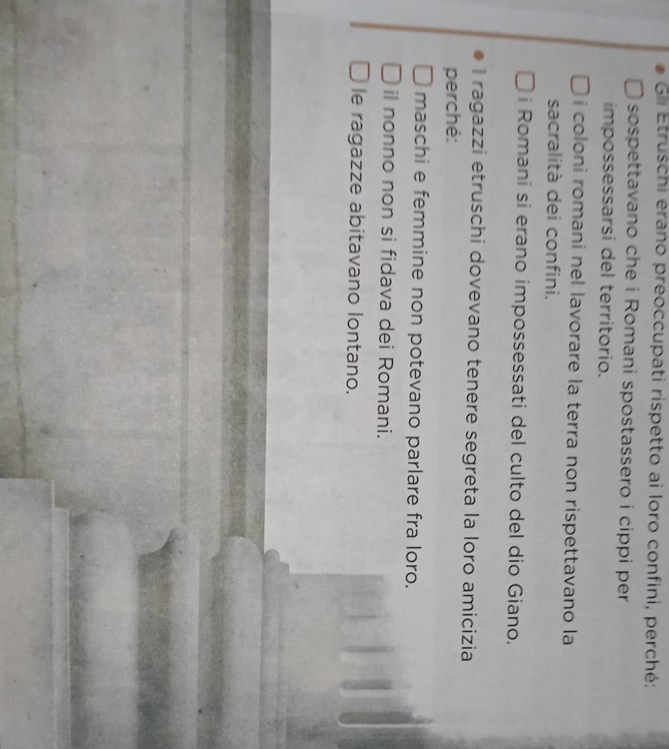 Gii Etruschi erano preoccupati rispetto ai loro confini, perché:
sospettavano che i Romani spostassero i cippi per
impossessarsi del territorio.
i coloni romani nel lavorare la terra non rispettavano la
sacralità dei confini.
i Romani si erano impossessati del culto del dio Giano.
I ragazzi etruschi dovevano tenere segreta la loro amicizia
perché:
maschi e femmine non potevano parlare fra loro.
il nonno non si fidava dei Romani.
le ragazze abitavano lontano.