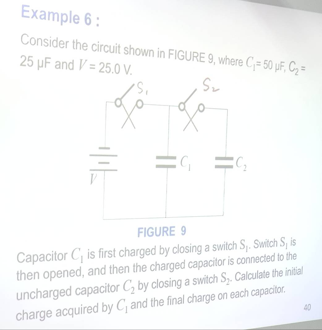 Example 6 :
Consider the circuit shown in FIGURE 9, where
25 μF and V=25.0V. C_1=50mu F,C_2=
Capacitor C_1 is first charged by closing a switch S_1. Switch S_1 is
then opened, and then the charged capacitor is connected to the
uncharged capacitor C_2 by closing a switch S_2. Calculate the initial
charge acquired by C_1 and the final charge on each capacitor.
40