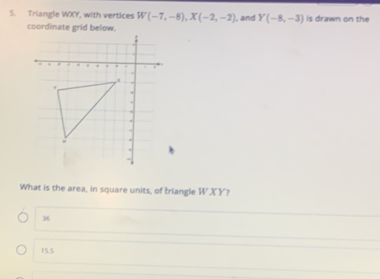 Triangle WXY, with vertices W(-7,-8), X(-2,-2) , and Y(-8,-3) is drawn on the
coordinate grid below.
What is the area, in square units, of triangle WXY?
36
15.5