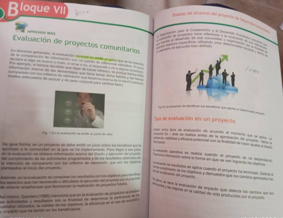 Bloque vii
Evalúas los alcances del proyecto de Desarrollo Comntaa
La Ogización para la Cooperación y el Desarrolló Econfeicn meco que
a evalación de proyectos hace referencia a la evaluación de uns inenense
Evaluación de proyectos comunitarios A clendaro de ejecución bién definido
APRENDE MAS sauar oojetivos específicos utilizando unos determinados recuses y dees e
se mpulsa el desarrolío de una comunidad y organización sen la fslsi e
En términos generales, la evaluación consiste en emitir un juicio que se ha obtenido
de la comparación de información con un patrón de referencia valorativo. El juico
declara si algo es bueno o malo, si sirve o no, si responde o no a alguna necesidad
Por ejemplo, si hemos decidido que dejar de tomar refresco, es porque hemos leldo
información acerca de las desventajas que tiene tomar dicha bebida y las hemos
comparado con los criterios de valoración que tenemos acerca de la salud (mantenes
niveles adecuados de azúcar y de peso corporal para sentirse bien)
F92 En la evaluación de identifican los beneficios que aporta un detenminado poyado
Tipos de evaluación en un proyecto
Fig. 1 En la evaluación se emite un juicio de valor
Existen varios tipos de evaluación de acuerdo al momento que se aplica. La
enatluación Ex - ante se realiza antes de la aprobación del proyecto. Vaiors 
pertrencia, viabilidad y eficacia potencial con la finalidad de hacer ajustes a diseño
se proyecto .
De igual forma, en un proyecto se debe emitir un juicio sobre los beneficios que ha
aportado a la comunidad en la que se ha implementado. Para llegar a ese juicis. La evaluación operativa se realiza cuando el proyecto se va desarrollando
del cumplimiento de las actividades programadas y de los resultados obtenidos con
en la evaluación se obtiene información acerca del diseño y ejecución del proyecto. Poporciona información sobre la forma en que se van logrando los objetivos
la intención de compararía con los criterios de valoración, que son los objetivos La evaluación de resultados se aplica cuando el proyecto ha terminado. Detecta el
planteados al inicio del proyecto
vl de cumplmiento de los objetivos y demuestra que los cambios generados han
lids por la aplicación del proyecto.
Además, en la evaluación se comparan los resultados con los objetivos para identificar
los aspectos que han favorecido o dificultado la ejecución del proyecto con el propósiln P r úlimo, se tiene la evaluación de impacto que detecta los cambios que son
de obtener enserianzas que favorezcan la realización de proyectos futuros. amunentes y las mejoras en la calidad de vida producidas por el proyecto.
Asi mismo, Quintero (1995) meniciona que en la evaluación de proyectos se analizan
las actividades y resultados con la finalidad de determinar la pertinencia de los
unétodos utilizados, la valídez de los objetivos, la eficiencia en el uso de recusos y
el impacto que ha tenido en los beneficiarios.