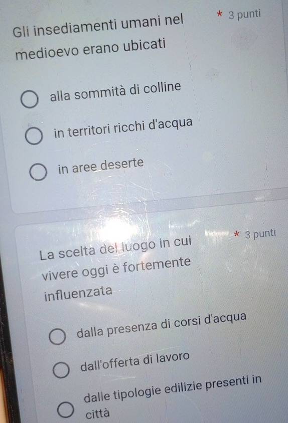 Gli insediamenti umani nel 3 punti
medioevo erano ubicati
alla sommità di colline
in territori ricchi d'acqua
in aree deserte
La scelta del luogo in cui 3 punti
vivere oggi è fortemente
influenzata
dalla presenza di corsi d'acqua
dall'offerta di lavoro
dalle tipologie edilizie presenti in
città