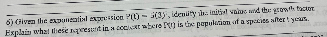 Given the exponential expression P(t)=5(3)^t , identify the initial value and the growth factor. 
Explain what these represent in a context where P(t) is the population of a species after t years.