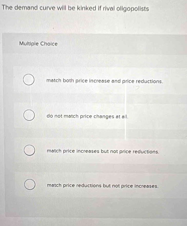 The demand curve will be kinked if rival oligopolists
Multiple Choice
match both price increase and price reductions.
do not match price changes at all.
match price increases but not price reductions.
match price reductions but not price increases.