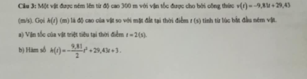 Một vật được ném lên từ độ cao 300 m với vận tốc được cho bởi công thức v(t)=-9,81t+29,43
(m/s). Gọi h(t) (m) là độ cao của vật so với mặt đất tại thời điểm t(s) tinh từ lúc bắt đầu ném vật. 
a) Vận tốc của vật triệt tiêu tại thời điểm t=2(s). 
b) Hàm số h(t)=- (9,81)/2 t^2+29,43t+3.