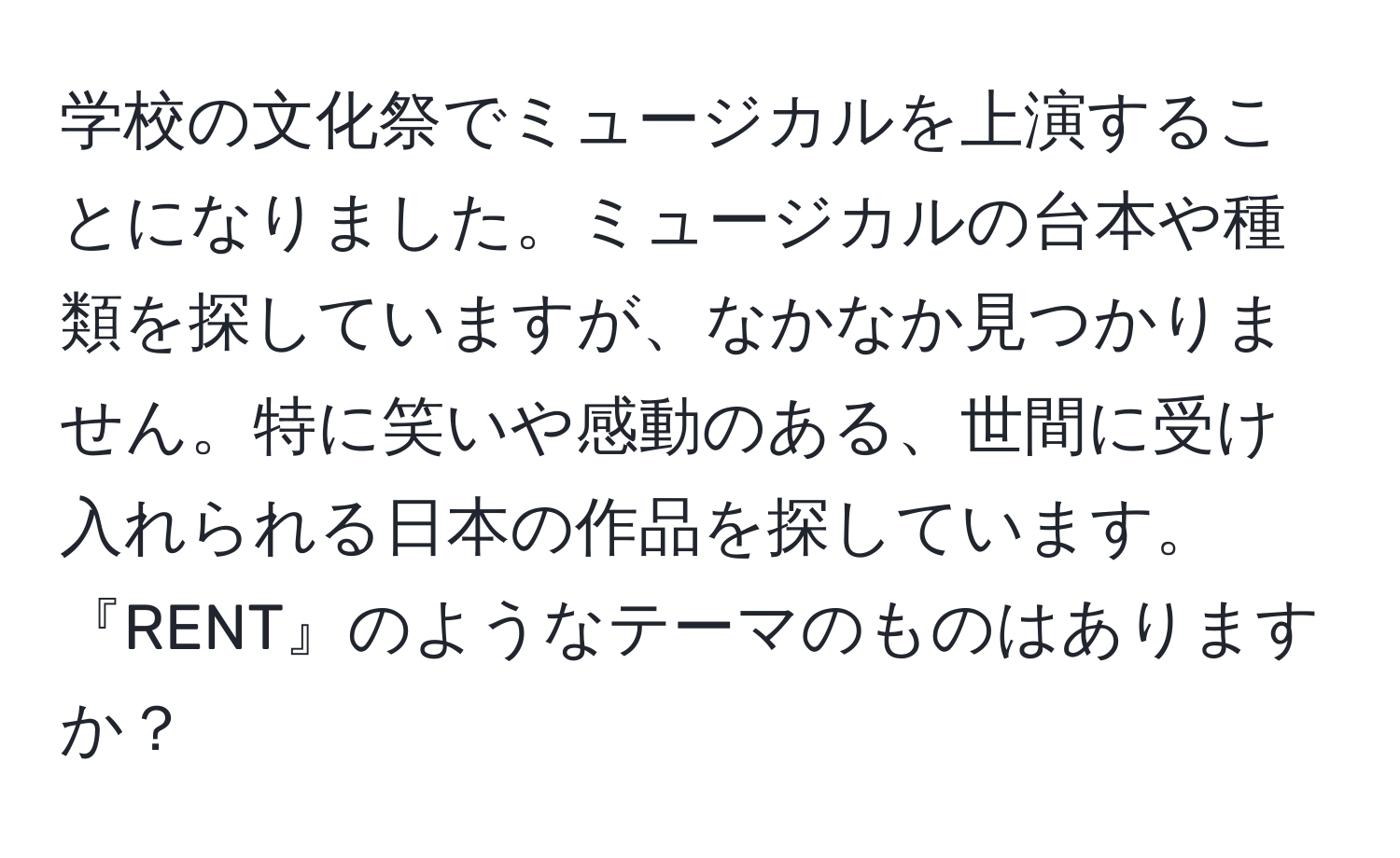 学校の文化祭でミュージカルを上演することになりました。ミュージカルの台本や種類を探していますが、なかなか見つかりません。特に笑いや感動のある、世間に受け入れられる日本の作品を探しています。『RENT』のようなテーマのものはありますか？