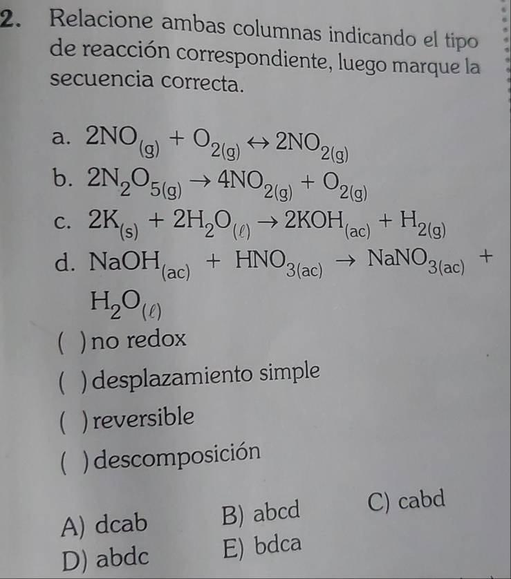 Relacione ambas columnas indicando el tipo
de reacción correspondiente, luego marque la
secuencia correcta.
a. 2NO_(g)+O_2(g)rightarrow 2NO_2(g)
b. 2N_2O_5(g)to 4NO_2(g)+O_2(g)
C. 2K_(s)+2H_2O_(ell )to 2KOH_(ac)+H_2(g)
d. NaOH_(ac)+HNO_3(ac)to NaNO_3(ac)+
H_2O_(ell )
 ) no redox
( ) desplazamiento simple
) reversible
( ) descomposición
A) dcab B) abcd C) cabd
D) abdc E) bdca