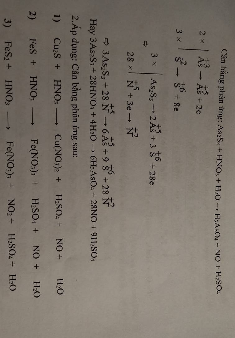 Cân bằng phản ứng: As_2S_3+HNO_3+H_2Oto H_3AsO_4+NO+H_2SO_4
beginarrayr 2*  3* endarray |beginarrayr vector AS vector Sto vector AS+2e vector Sto vector S+8eendarray
.beginarrayr 3*  28* endvmatrix beginarrayr S_2S_3to 2vector AS+3vector S^(6+28c vector N)+3cto vector Nendarray.
3As_2S_3+28N^(+5)to 6As^(+5)+9S^(+6)+28N^(+2)
Hay 3As_2S_3+28HNO_3+4H_2Oto 6H_3AsO_4+28NO+9H_2SO_4
2.Áp dụng: Cân bằng phản ứng sau: 
1) Cu_2S+HNO_3to Cu(NO_3)_2+H_2SO_4+NO+H_2O
2) FeS+HNO_3to Fe(NO_3)_3+H_2SO_4+NO+H_2O
3) FeS_2+HNO_3to Fe(NO_3)_3+NO_2+H_2SO_4+H_2O