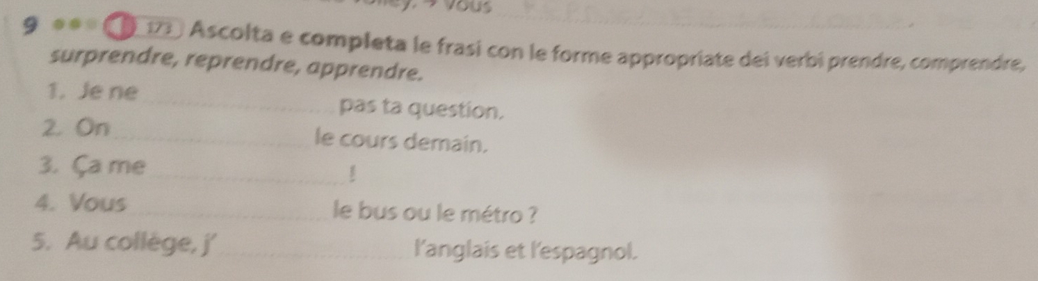 Vous 
9 ●● 17 Ascolta e completa le frasi con le forme appropriate dei verbi prendre, comprendre, 
surprendre, reprendre, apprendre. 
1. Je ne pas ta question. 
2. On le cours demain. 
3. Ça me 
4. Vous le bus ou le métro ? 
5. Au collège, j' l'anglais et l'espagnol.