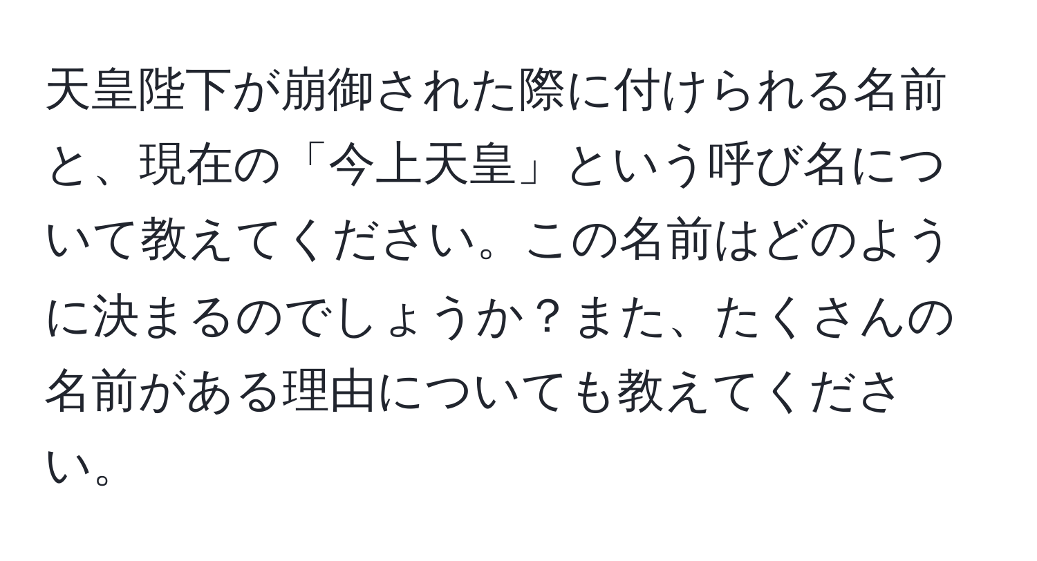 天皇陛下が崩御された際に付けられる名前と、現在の「今上天皇」という呼び名について教えてください。この名前はどのように決まるのでしょうか？また、たくさんの名前がある理由についても教えてください。