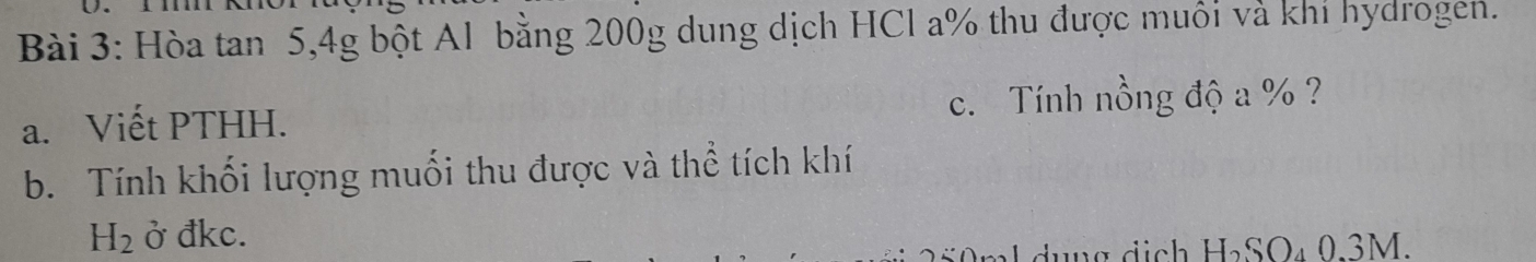 Hòa tan 5, 4g bột Al bằng 200g dung dịch HCl a % thu được muôi và khi hydrogen. 
a. Viết PTHH. c. Tính nồng độ a % ? 
b. Tính khối lượng muối thu được và thể tích khí
H_2 ở đkc. 
ml dụng dịch H₂SO₄ 0.3M.