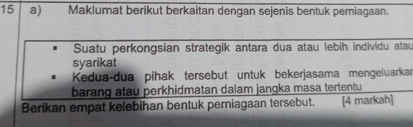 a Maklumat berikut berkaitan dengan sejenis bentuk perniagaan. 
Suatu perkongsian strategik antara dua atau lebih individu atau 
syarikat 
Kedua-dua pihak tersebut untuk bekerjasama mengeluarkar 
barang atau perkhidmatan dalam jangka masa tertentu 
Berikan empat kelebihan bentuk perniagaan tersebut. [4 markah]