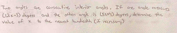 Two angles are consecutive interior angles. If one angle measures
(12x-3) degees and the other angle is (5x+4) degees, determine the 
value of x to the nearest hundredth (if necessay)