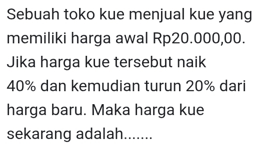 Sebuah toko kue menjual kue yang 
memiliki harga awal Rp20.000,00. 
Jika harga kue tersebut naik
40% dan kemudian turun 20% dari 
harga baru. Maka harga kue 
sekarang adalah.......