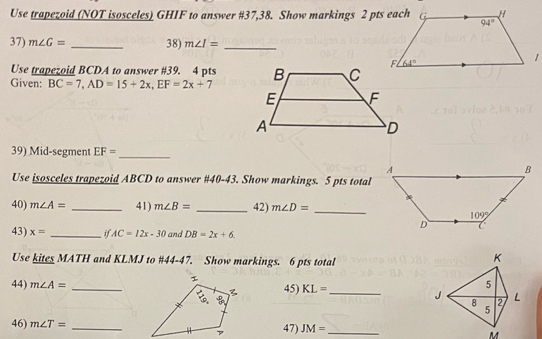 Use trapezoid (NOT isosceles) GHIF to answer #37,38. Show markings 2 pts each
37) m∠ G= _38) m∠ I= _
Use trapezoid BCDA to answer #39. 4 pts
Given: BC=7,AD=15+2x,EF=2x+7
39) Mid-segment EF= _
Use isosceles trapezoid ABCD to answer #40-43. Show markings. 5 pts total
40) m∠ A= _41) m∠ B= _42) m∠ D= _
43) x= _if AC=12x-30 and DB=2x+6.
Use kites MATH and KLMJ to #44-47. Show markings. 6 pts total
44) m∠ A= _45) KL= _
46) m∠ T= _47) JM= _