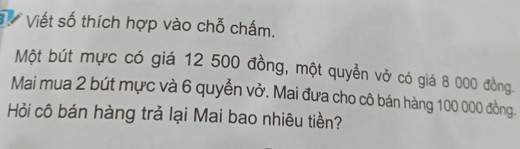 Viết số thích hợp vào chỗ chấm. 
Một bút mực có giá 12 500 đồng, một quyển vở có giá 8 000 đồng. 
Mai mua 2 bút mực và 6 quyển vở. Mai đưa cho cô bán hàng 100 000 đồng. 
Hỏi cô bán hàng trả lại Mai bao nhiêu tiền?