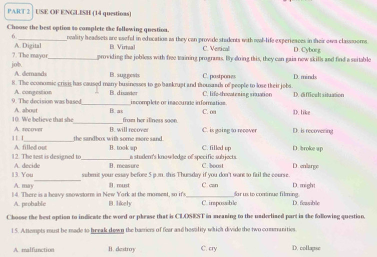 USE OF ENGLISH (14 questions)
Choose the best option to complete the following question.
6._ reality headsets are useful in education as they can provide students with real-life experiences in their own classrooms.
A. Digital B. Virtual C. Vertical D. Cyborg
7. The mayor_ providing the jobless with free training programs. By doing this, they can gain new skills and find a suitable
job.
A. demands B. suggests C. postpones D. minds
8. The economic crisis has caused many businesses to go bankrupt and thousands of people to lose their jobs.
A. congestion B. disaster C. life-threatening situation D. difficult situation
9. The decision was based_ incomplete or inaccurate information
A. about B. as C. on D. like
10. We believe that she_ from her illness soon.
A. recover B. will recover C. is going to recover D. is recovering
11. 1_ the sandbox with some more sand.
A. filled out B. took up C. filled up D. broke up
12. The test is designed to _a student's knowledge of specific subjects.
A. decide B. measure C. boost D. enlarge
_
13. You submit your essay before 5 p.m. this Thursday if you don't want to fail the course.
A. may B. must C. can D. might
14. There is a heavy snowstorm in New York at the moment, so it's_ for us to continue filming.
A. probable B. likely C. impossible D. feasible
Choose the best option to indicate the word or phrase that is CLOSEST in meaning to the underlined part in the following question.
15. Attempts must be made to break down the barriers of fear and hostility which divide the two communities.
A. malfunction B. destroy C. cry D. collapse