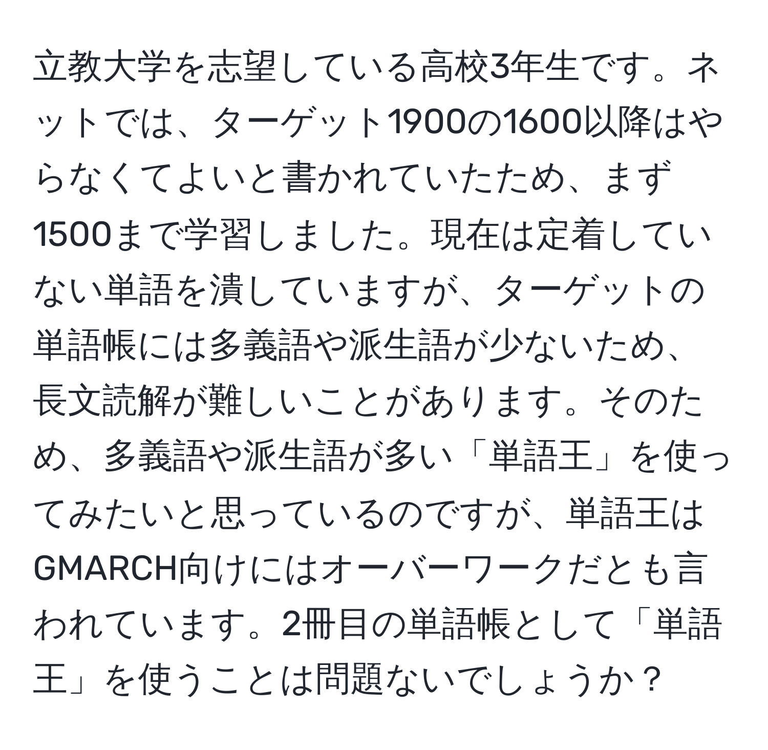 立教大学を志望している高校3年生です。ネットでは、ターゲット1900の1600以降はやらなくてよいと書かれていたため、まず1500まで学習しました。現在は定着していない単語を潰していますが、ターゲットの単語帳には多義語や派生語が少ないため、長文読解が難しいことがあります。そのため、多義語や派生語が多い「単語王」を使ってみたいと思っているのですが、単語王はGMARCH向けにはオーバーワークだとも言われています。2冊目の単語帳として「単語王」を使うことは問題ないでしょうか？