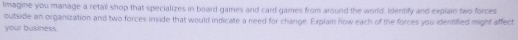 Imagine you manage a retail shop that specializes in board games and card games from around the world. Identify and explain two forces 
outside an organization and two forces inside that would indicate a need for change. Explain how each of the forces you identified might affect 
your business.
