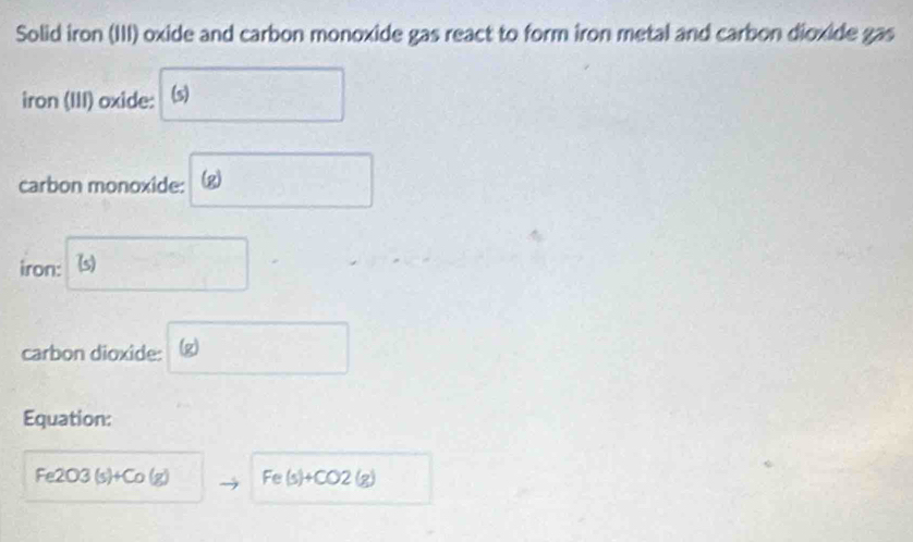 Solid iron (III) oxide and carbon monoxide gas react to form iron metal and carbon dioxide gas 
iron (III) oxide: (s) 
carbon monoxide: (2) 
iron: (s) 
carbon dioxide: 2 
Equation:
Fe2 J3 (s)+Co(g) Fe(s)+CO2(g)