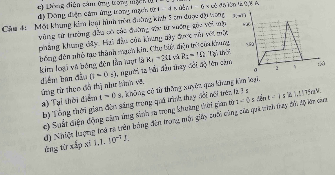 c) Dòng điện cảm ứng trong mạch lu C^-
d) Dòng điện cảm ứng trong mạch từ t=4 s đến t=6 s có độ lớn là 0,8 A
Câu 4: Một khung kim loại hình tròn đường kính 5 cm được đặt trong
vùng từ trường đều có các đường sức từ vuông góc với mặt
phẳng khung dây. Hai đầu của khung dây được nối với một
bóng đèn nhỏ tạo thành mạch kín. Cho biết điện trở của khung
kim loại và bóng đèn lần lượt là R_1=2Omega và R_2=1Omega. Tại thờ
điểm ban đầu (t=0s) , người ta bắt đầu thay đổi độ lớn cảm
ứng từ theo đồ thị như hình vẽ.
a) Tại thời điểm t=0 , không có từ thông xuyên qua khung kim loại.
b) Tổng thời gian đèn sáng trong quá trình thay đổi nói trên là 3 s
c) Suất điện động cảm ứng sinh ra trong khoảng thời gian từ t=0 s đến t=1 s là 1,1175mV.
d) Nhiệt lượng toả ra trên bóng đèn trong một giây cuối cùng của quá trình thay đổi độ lớn cảm
ứng từ xấp xi 1, 1.10^(-7)J.