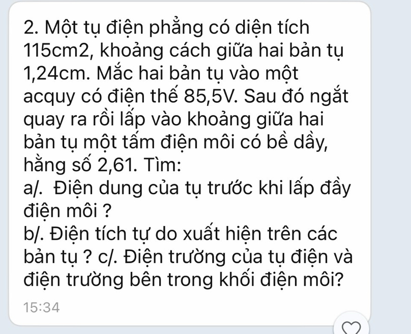 Một tụ điện phẳng có diện tích
115cm2, khoảng cách giữa hai bản tụ
1,24cm. Mắc hai bản tụ vào một 
acquy có điện thế 85,5V. Sau đó ngắt 
quay ra rồi lấp vào khoảng giữa hai 
bản tụ một tấm điện môi có bề dầy, 
hằng số 2,61. Tìm: 
a/. Điện dung của tụ trước khi lấp đầy 
điện môi ? 
b/. Điện tích tự do xuất hiện trên các 
bản tụ ? c/. Điện trường của tụ điện và 
điện trường bên trong khối điện môi?
15:34