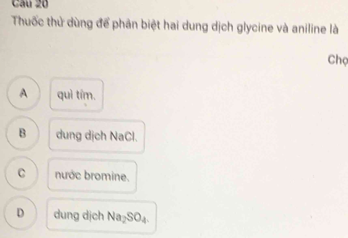 Thuốc thử dùng để phân biệt hai dung dịch glycine và aniline là
Chọ
A quì tím.
B dung dịch NaCl.
C nước bromine.
D dung dịch Na_2SO_4.