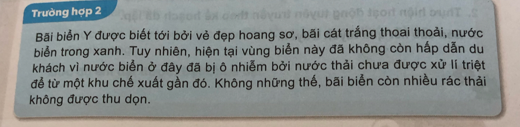 Trường hợp 2 
Bãi biển Y được biết tới bởi vẻ đẹp hoang sơ, bãi cát trắng thoai thoải, nước 
biển trong xanh. Tuy nhiên, hiện tại vùng biển này đã không còn hấp dẫn du 
khách vì nước biển ở đây đã bị ô nhiễm bởi nước thải chưa được xử lí triệt 
để từ một khu chế xuất gần đó. Không những thế, bãi biển còn nhiều rác thải 
không được thu dọn.