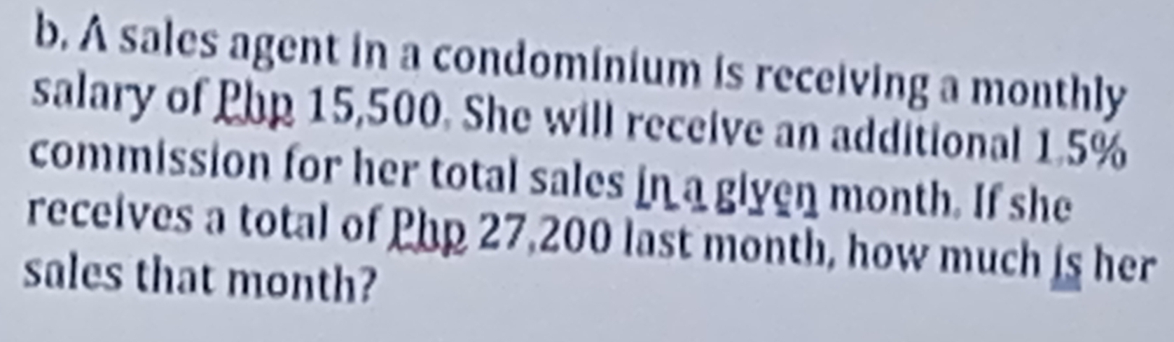 A sales agent in a condominium is receiving a monthly 
salary of Php 15,500. She will receive an additional 1.5%
commission for her total sales in a given month. If she 
receives a total of Php 27,200 last month, how much is her 
sales that month?