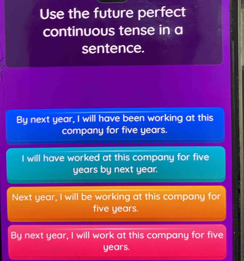 Use the future perfect
continuous tense in a
sentence.
By next year, I will have been working at this
company for five years.
I will have worked at this company for five
years by next year.
Next year, I will be working at this company for
five years.
By next year, I will work at this company for five
years.