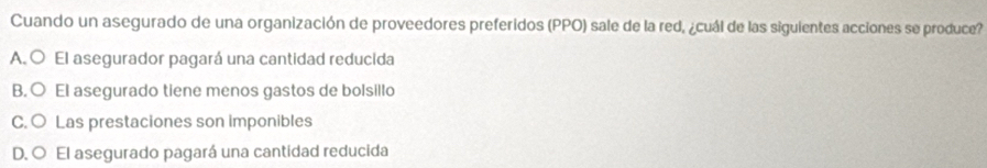 Cuando un asegurado de una organización de proveedores preferidos (PPO) sale de la red, ¿cuál de las siguientes acciones se produce?
A. O El asegurador pagará una cantidad reducida
B.○ El asegurado tiene menos gastos de bolsillo
C. ○ Las prestaciones son imponibles
D. O El asegurado pagará una cantidad reducida