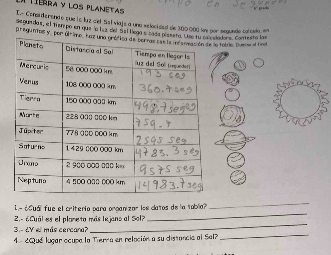 A TIERRA Y LOS PLANETAS 
I.- Considerando que la luz del Sol viaja a una velocidad de 300 000 km por segundo calcula, en 
segundos, el tiempo en que la luz del Sol llega a cadadora. Contesta las 
preguntas y, por ú tabla. Ilumina al final. 
1.- ¿Cuál fue el criterio para organizar los datos de la tabla? 
_ 
2.- ¿Cuál es el planeta más lejano al Sol? 
_ 
_ 
3.- ¿Y el más cercano? 
_ 
4.- ¿Qué lugar ocupa la Tierra en relación a su distancia al Sol?