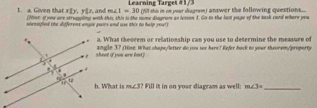 Learning Target #1/3 
1. a. Given that x||y, y||z , and m∠ 1=30 (fill this in on your diagram) answer the following questions.... 
[Hint: if you are struggling with this, this is the same diagram as lesson 1. Go to the last page of the task card where you 
identified the different angle pairs and use this to help you!) 
a. What theorem or relationship can you use to determine the measure of 
angle 3? (Hint: What shape/letter do you see here? Refer back to your theorem/property 
sheet if you are lost) 
b. What is m∠ 3 ? Fill it in on your diagram as well: m∠ 3= _