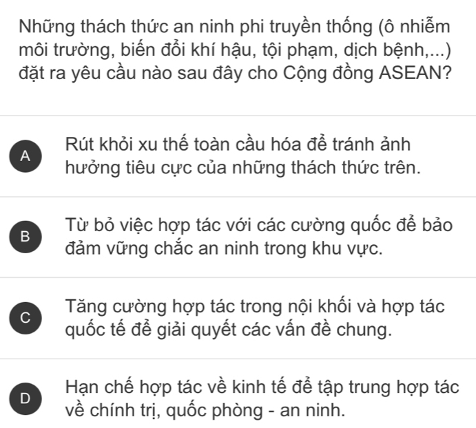 Những thách thức an ninh phi truyền thống (ô nhiễm
môi trường, biến đổi khí hậu, tội phạm, dịch bệnh,...)
đặt ra yêu cầu nào sau đây cho Cộng đồng ASEAN?
A Rút khỏi xu thế toàn cầu hóa để tránh ảnh
hưởng tiêu cực của những thách thức trên.
B Từ bỏ việc hợp tác với các cường quốc để bảo
đảm vững chắc an ninh trong khu vực.
C Tăng cường hợp tác trong nội khối và hợp tác
quốc tế để giải quyết các vấn đề chung.
Hạn chế hợp tác về kinh tế để tập trung hợp tác
D về chính trị, quốc phòng - an ninh.