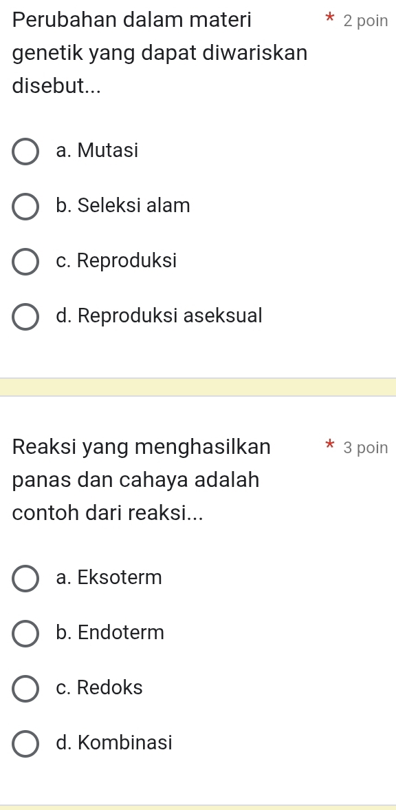 Perubahan dalam materi 2 poin
genetik yang dapat diwariskan
disebut...
a. Mutasi
b. Seleksi alam
c. Reproduksi
d. Reproduksi aseksual
Reaksi yang menghasilkan 3 poin
panas dan cahaya adalah
contoh dari reaksi...
a. Eksoterm
b. Endoterm
c. Redoks
d. Kombinasi