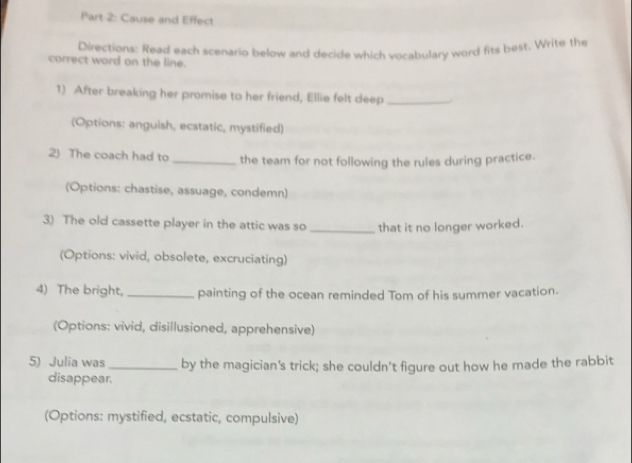 Cause and Effect 
Directions: Read each scenario below and decide which vocabulary word fits best. Write the 
correct word on the line. 
1) After breaking her promise to her friend, Ellie felt deep _. 
(Options: anguish, ecstatic, mystified) 
2) The coach had to _the team for not following the rules during practice. 
(Options: chastise, assuage, condemn) 
3) The old cassette player in the attic was so _that it no longer worked. 
(Options: vivid, obsolete, excruciating) 
4) The bright, _painting of the ocean reminded Tom of his summer vacation. 
(Options: vivid, disillusioned, apprehensive) 
5) Julia was _by the magician's trick; she couldn’t figure out how he made the rabbit 
disappear. 
(Options: mystified, ecstatic, compulsive)