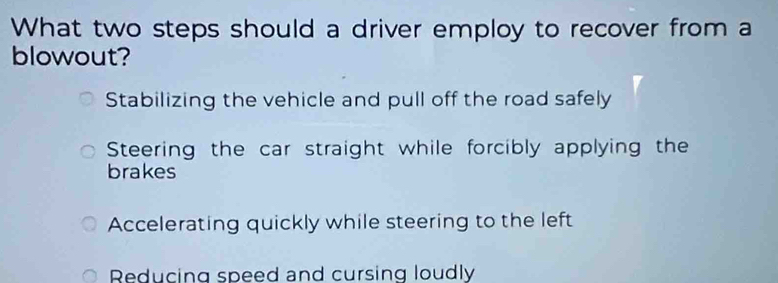 What two steps should a driver employ to recover from a
blowout?
Stabilizing the vehicle and pull off the road safely
Steering the car straight while forcibly applying the
brakes
Accelerating quickly while steering to the left
Reducing speed and cursing loudly